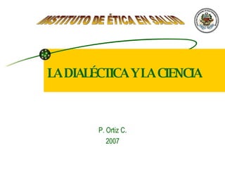 LA DIALÉCTICA Y LA CIENCIA P. Ortiz C. 2007 INSTITUTO DE ÉTICA EN SALUD 