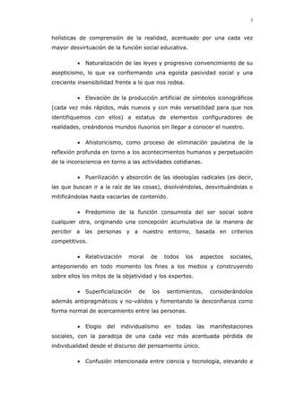 3
holísticas de comprensión de la realidad, acentuado por una cada vez
mayor desvirtuación de la función social educativa.
Naturalización de las leyes y progresivo convencimiento de su
asepticismo, lo que va conformando una egoísta pasividad social y una
creciente insensibilidad frente a lo que nos rodea.
Elevación de la producción artificial de símbolos iconográficos
(cada vez más rápidos, más nuevos y con más versatilidad para que nos
identifiquemos con ellos) a estatus de elementos configuradores de
realidades, creándonos mundos ilusorios sin llegar a conocer el nuestro.
Ahistoricismo, como proceso de eliminación paulatina de la
reflexión profunda en torno a los acontecimientos humanos y perpetuación
de la inconsciencia en torno a las actividades cotidianas.
Puerilización y absorción de las ideologías radicales (es decir,
las que buscan ir a la raíz de las cosas), disolviéndolas, desvirtuándolas o
mitificándolas hasta vaciarlas de contenido.
Predominio de la función consumista del ser social sobre
cualquier otra, originando una concepción acumulativa de la manera de
percibir a las personas y a nuestro entorno, basada en criterios
competitivos.
Relativización moral de todos los aspectos sociales,
anteponiendo en todo momento los fines a los medios y construyendo
sobre ellos los mitos de la objetividad y los expertos.
Superficialización de los sentimientos, considerándolos
además antipragmáticos y no-válidos y fomentando la desconfianza como
forma normal de acercamiento entre las personas.
Elogio del individualismo en todas las manifestaciones
sociales, con la paradoja de una cada vez más acentuada pérdida de
individualidad desde el discurso del pensamiento único.
Confusión intencionada entre ciencia y tecnología, elevando a
 