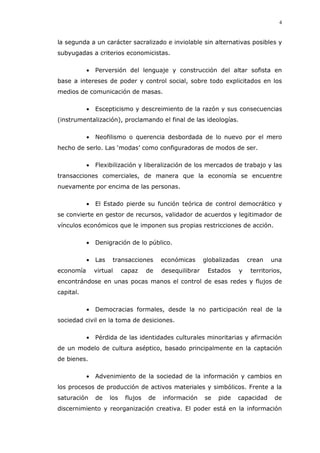 4
la segunda a un carácter sacralizado e inviolable sin alternativas posibles y
subyugadas a criterios economicistas.
Perversión del lenguaje y construcción del altar sofista en
base a intereses de poder y control social, sobre todo explicitados en los
medios de comunicación de masas.
Escepticismo y descreimiento de la razón y sus consecuencias
(instrumentalización), proclamando el final de las ideologías.
Neofilismo o querencia desbordada de lo nuevo por el mero
hecho de serlo. Las ‘modas’ como configuradoras de modos de ser.
Flexibilización y liberalización de los mercados de trabajo y las
transacciones comerciales, de manera que la economía se encuentre
nuevamente por encima de las personas.
El Estado pierde su función teórica de control democrático y
se convierte en gestor de recursos, validador de acuerdos y legitimador de
vínculos económicos que le imponen sus propias restricciones de acción.
Denigración de lo público.
Las transacciones económicas globalizadas crean una
economía virtual capaz de desequilibrar Estados y territorios,
encontrándose en unas pocas manos el control de esas redes y flujos de
capital.
Democracias formales, desde la no participación real de la
sociedad civil en la toma de desiciones.
Pérdida de las identidades culturales minoritarias y afirmación
de un modelo de cultura aséptico, basado principalmente en la captación
de bienes.
Advenimiento de la sociedad de la información y cambios en
los procesos de producción de activos materiales y simbólicos. Frente a la
saturación de los flujos de información se pide capacidad de
discernimiento y reorganización creativa. El poder está en la información
 