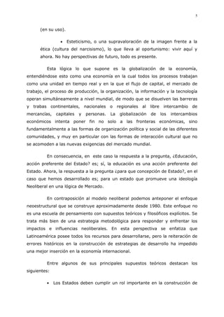 5
(en su uso).
Esteticismo, o una supravaloración de la imagen frente a la
ética (cultura del narcisismo), lo que lleva al oportunismo: vivir aquí y
ahora. No hay perspectivas de futuro, todo es presente.
Esta lógica lo que supone es la globalización de la economía,
entendiéndose esto como una economía en la cual todos los procesos trabajan
como una unidad en tiempo real y en la que el flujo de capital, el mercado de
trabajo, el proceso de producción, la organización, la información y la tecnología
operan simultáneamente a nivel mundial, de modo que se disuelven las barreras
y trabas continentales, nacionales o regionales al libre intercambio de
mercancías, capitales y personas. La globalización de los intercambios
económicos intenta poner fin no solo a las fronteras económicas, sino
fundamentalmente a las formas de organización política y social de las diferentes
comunidades, y muy en particular con las formas de interacción cultural que no
se acomoden a las nuevas exigencias del mercado mundial.
En consecuencia, en este caso la respuesta a la pregunta, ¿Educación,
acción preferente del Estado? es; sí, la educación es una acción preferente del
Estado. Ahora, la respuesta a la pregunta ¿para que concepción de Estado?, en el
caso que hemos desarrollado es; para un estado que promueve una ideología
Neoliberal en una lógica de Mercado.
En contraposición al modelo neoliberal podemos anteponer el enfoque
neoestructural que se construye aproximadamente desde 1980. Este enfoque no
es una escuela de pensamiento con supuestos teóricos y filosóficos explícitos. Se
trata más bien de una estrategia metodológica para responder y enfrentar los
impactos e influencias neoliberales. En esta perspectiva se enfatiza que
Latinoamérica posee todos los recursos para desarrollarse, pero la reiteración de
errores históricos en la construcción de estrategias de desarrollo ha impedido
una mejor inserción en la economía internacional.
Entre algunos de sus principales supuestos teóricos destacan los
siguientes:
Los Estados deben cumplir un rol importante en la construcción de
 
