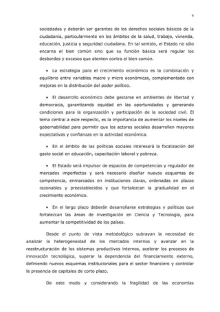 6
sociedades y deberán ser garantes de los derechos sociales básicos de la
ciudadanía, particularmente en los ámbitos de la salud, trabajo, vivienda,
educación, justicia y seguridad ciudadana. En tal sentido, el Estado no sólo
encarna el bien común sino que su función básica será regular los
desbordes y excesos que atenten contra el bien común.
La estrategia para el crecimiento económico es la combinación y
equilibrio entre variables macro y micro económicas, complementado con
mejoras en la distribución del poder político.
El desarrollo económico debe gestarse en ambientes de libertad y
democracia, garantizando equidad en las oportunidades y generando
condiciones para la organización y participación de la sociedad civil. El
tema central a este respecto, es la importancia de aumentar los niveles de
gobernabilidad para permitir que los actores sociales desarrollen mayores
expectativas y confianzas en la actividad económica.
En el ámbito de las políticas sociales interesará la focalización del
gasto social en educación, capacitación laboral y pobreza.
El Estado será impulsor de espacios de competencias y regulador de
mercados imperfectos y será necesario diseñar nuevos esquemas de
competencia, enmarcados en instituciones claras, ordenadas en plazos
razonables y preestablecidos y que fortalezcan la gradualidad en el
crecimiento económico.
En el largo plazo deberán desarrollarse estrategias y políticas que
fortalezcan las áreas de investigación en Ciencia y Tecnología, para
aumentar la competitividad de los países.
Desde el punto de vista metodológico subrayan la necesidad de
analizar la heterogeneidad de los mercados internos y avanzar en la
reestructuración de los sistemas productivos internos, acelerar los procesos de
innovación tecnológica, superar la dependencia del financiamiento externo,
definiendo nuevos esquemas institucionales para el sector financiero y controlar
la presencia de capitales de corto plazo.
De este modo y considerando la fragilidad de las economías
 