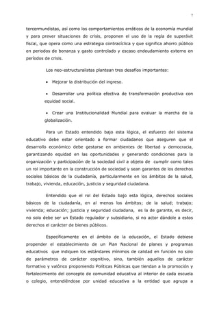 7
tercermundistas, así como los comportamientos erráticos de la economía mundial
y para prever situaciones de crisis, proponen el uso de la regla de superávit
fiscal, que opera como una estrategia contracíclica y que significa ahorro público
en periodos de bonanza y gasto controlado y escaso endeudamiento externo en
períodos de crisis.
Los neo-estructuralistas plantean tres desafíos importantes:
Mejorar la distribución del ingreso.
Desarrollar una política efectiva de transformación productiva con
equidad social.
Crear una Institucionalidad Mundial para evaluar la marcha de la
globalización.
Para un Estado entendido bajo esta lógica, el esfuerzo del sistema
educativo debe estar orientado a formar ciudadanos que aseguren que el
desarrollo económico debe gestarse en ambientes de libertad y democracia,
garantizando equidad en las oportunidades y generando condiciones para la
organización y participación de la sociedad civil a objeto de cumplir como tales
un rol importante en la construcción de sociedad y sean garantes de los derechos
sociales básicos de la ciudadanía, particularmente en los ámbitos de la salud,
trabajo, vivienda, educación, justicia y seguridad ciudadana.
Entendido que el rol del Estado bajo esta lógica, derechos sociales
básicos de la ciudadanía, en al menos los ámbitos; de la salud; trabajo;
vivienda; educación; justicia y seguridad ciudadana, es la de garante, es decir,
no solo debe ser un Estado regulador y subsidiario, si no actor dándole a estos
derechos el carácter de bienes públicos.
Específicamente en el ámbito de la educación, el Estado debiese
propender el establecimiento de un Plan Nacional de planes y programas
educativos que indiquen los estándares mínimos de calidad en función no solo
de parámetros de carácter cognitivo, sino, también aquellos de carácter
formativo y valórico proponiendo Políticas Públicas que tiendan a la promoción y
fortalecimiento del concepto de comunidad educativa al interior de cada escuela
o colegio, entendiéndose por unidad educativa a la entidad que agrupa a
 
