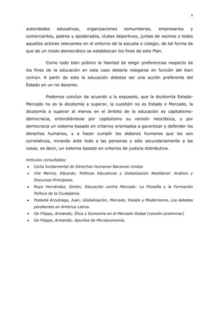 8
autoridades educativas, organizaciones comunitarias, empresarios y
comerciantes, padres y apoderados, clubes deportivos, juntas de vecinos y todos
aquellos actores relevantes en el entorno de la escuela o colegio, de tal forma de
que de un modo democrático se establezcan los fines de este Plan.
Como todo bien público la libertad de elegir preferencias respecto de
los fines de la educación en este caso debería relegarse en función del bien
común. A partir de esto la educación debiese ser una acción preferente del
Estado en un rol docente.
Podemos concluir de acuerdo a lo expuesto, que la dicotomía Estado-
Mercado no es la dicotomía a superar, la cuestión no es Estado o Mercado, la
dicotomía a superar al menos en el ámbito de la educación es capitalismo-
democracia, entendiéndose por capitalismo su versión neoclásica, y por
democracia un sistema basado en criterios orientados a garantizar y defender los
derechos humanos, y a hacer cumplir los deberes humanos que les son
correlativos, mirando ante todo a las personas y sólo secundariamente a las
cosas, es decir, un sistema basado en criterios de justicia distributiva.
Artículos consultados:
Carta fundamental de Derechos Humanos Naciones Unidas
Vila Merino, Eduardo; Políticas Educativas y Globalización Neoliberal: Análisis y
Discursos Principales.
Royo Hernández, Simón; Educación contra Mercado: La Filosofía y la Formación
Política de la Ciudadanía.
Podestá Arzubiaga, Juan; Globalización, Mercado, Estado y Modernismo, Los debates
pendientes en América Latina.
De Filippo, Armando; Ética y Economía en el Mercado Global (versión preliminar)
De Filippo, Armando; Apuntes de Microeconomía.
 