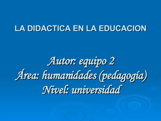 LA DIDACTICA EN LA EDUCACION Autor: equipo 2 Área: humanidades (pedagogía) Nivel: universidad 