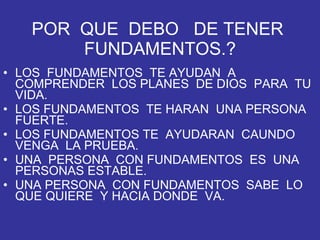 POR  QUE  DEBO  DE TENER  FUNDAMENTOS.? LOS  FUNDAMENTOS  TE AYUDAN  A COMPRENDER  LOS PLANES  DE DIOS  PARA  TU VIDA. LOS FUNDAMENTOS  TE HARAN  UNA PERSONA  FUERTE. LOS FUNDAMENTOS TE  AYUDARAN  CAUNDO VENGA  LA PRUEBA. UNA  PERSONA  CON FUNDAMENTOS  ES  UNA PERSONAS ESTABLE. UNA PERSONA  CON FUNDAMENTOS  SABE  LO QUE QUIERE  Y HACIA DONDE  VA. 