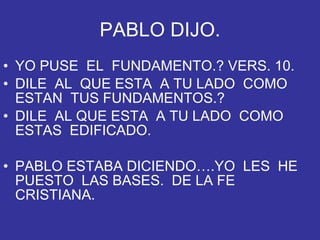 PABLO DIJO. YO PUSE  EL  FUNDAMENTO.? VERS. 10. DILE  AL  QUE ESTA  A TU LADO  COMO ESTAN  TUS FUNDAMENTOS.? DILE  AL QUE ESTA  A TU LADO  COMO  ESTAS  EDIFICADO. PABLO ESTABA DICIENDO….YO  LES  HE PUESTO  LAS BASES.  DE LA FE  CRISTIANA. 