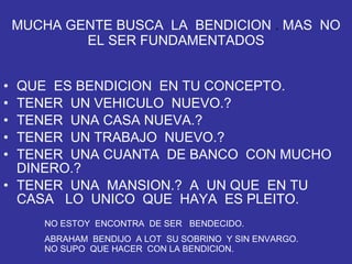 MUCHA GENTE BUSCA  LA  BENDICION  .  MAS  NO EL SER FUNDAMENTADOS QUE  ES BENDICION  EN TU CONCEPTO. TENER  UN VEHICULO  NUEVO.? TENER  UNA CASA NUEVA.? TENER  UN TRABAJO  NUEVO.? TENER  UNA CUANTA  DE BANCO  CON MUCHO DINERO.? TENER  UNA  MANSION.?  A  UN QUE  EN TU CASA  LO  UNICO  QUE  HAYA  ES PLEITO. NO ESTOY  ENCONTRA  DE SER  BENDECIDO. ABRAHAM  BENDIJO  A LOT  SU SOBRINO  Y SIN ENVARGO.  NO SUPO  QUE HACER  CON LA BENDICION. 
