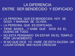LA DIFERENCIA ENTRE  SER BENDECIDO  Y EDIFICADO LA PERSONA  QUE ES BENDECIDA  HOY  SE GOZA  Y MAÑANA  SE  OLVIDA. LA PERSONA  QUE  ES EDIFICADA. TIENE  BASES….Y SABE  QUE  DIOS  ES  EL DUENO DE TODO. NO ESTA PENSANDO  EN ESTAR  EN EL TEMPLO  POR  UN MOMENTO. SI NO QUE DICE  YO  HARE  DE ESTA IGLESIA  UN LUGAR DONDE  MIS HIJOS CRESCAN . 