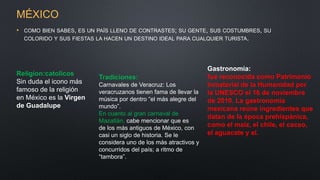 MÉXICO
• COMO BIEN SABES, ES UN PAÍS LLENO DE CONTRASTES; SU GENTE, SUS COSTUMBRES, SU
COLORIDO Y SUS FIESTAS LA HACEN UN DESTINO IDEAL PARA CUALQUIER TURISTA.
Religion:catolicos
Sin duda el icono más
famoso de la religión
en México es la Virgen
de Guadalupe
Tradiciones:
Carnavales de Veracruz: Los
veracruzanos tienen fama de llevar la
música por dentro “el más alegre del
mundo”.
En cuanto al gran carnaval de
Mazatlán, cabe mencionar que es
de los más antiguos de México, con
casi un siglo de historia. Se le
considera uno de los más atractivos y
concurridos del país; a ritmo de
“tambora”.
Gastronomía:
fue reconocida como Patrimonio
Inmaterial de la Humanidad por
la UNESCO el 16 de noviembre
de 2010. La gastronomía
mexicana reúne ingredientes que
datan de la época prehispánica,
como el maíz, el chile, el cacao,
el aguacate y el.
 