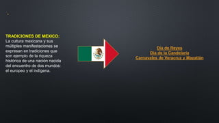 .
TRADICIONES DE MEXICO:
La cultura mexicana y sus
múltiples manifestaciones se
expresan en tradiciones que
son ejemplo de la riqueza
histórica de una nación nacida
del encuentro de dos mundos:
el europeo y el indígena.
Día de Reyes
Día de la Candelaria
Carnavales de Veracruz y Mazatlán
 
