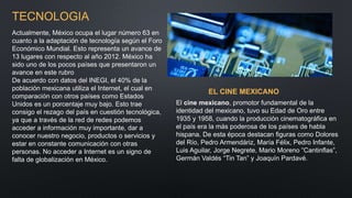 TECNOLOGIA
Actualmente, México ocupa el lugar número 63 en
cuanto a la adaptación de tecnología según el Foro
Económico Mundial. Esto representa un avance de
13 lugares con respecto al año 2012. México ha
sido uno de los pocos países que presentaron un
avance en este rubro
De acuerdo con datos del INEGI, el 40% de la
población mexicana utiliza el Internet, el cual en
comparación con otros países como Estados
Unidos es un porcentaje muy bajo. Esto trae
consigo el rezago del país en cuestión tecnológica,
ya que a través de la red de redes podemos
acceder a información muy importante, dar a
conocer nuestro negocio, productos o servicios y
estar en constante comunicación con otras
personas. No acceder a Internet es un signo de
falta de globalización en México.
EL CINE MEXICANO
El cine mexicano, promotor fundamental de la
identidad del mexicano, tuvo su Edad de Oro entre
1935 y 1958, cuando la producción cinematográfica en
el país era la más poderosa de los países de habla
hispana. De esta época destacan figuras como Dolores
del Río, Pedro Armendáriz, María Félix, Pedro Infante,
Luis Aguilar, Jorge Negrete, Mario Moreno “Cantinflas”,
Germán Valdés “Tin Tan” y Joaquín Pardavé.
 