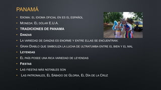 PANAMÁ
• IDIOMA: EL IDIOMA OFICIAL EN ES EL ESPAÑOL
• MONEDA: EL DÓLAR E.U.A.
• TRADICIONES DE PANAMA
• DANZAS
• LA VARIEDAD DE DANZAS ES ENORME Y ENTRE ELLAS SE ENCUENTRAN:
• GRAN DIABLO QUE SIMBOLIZA LA LUCHA DE ULTRATUMBA ENTRE EL BIEN Y EL MAL
• LEYENDAS
• EL PAÍS POSEE UNA RICA VARIEDAD DE LEYENDAS
• FIESTAS
• LAS FIESTAS MÁS NOTABLES SON
• LAS PATRONALES, EL SÁBADO DE GLORIA, EL DÍA DE LA CRUZ
 