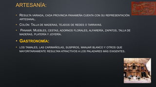 ARTESANÍA:
• RESULTA VARIADA, CADA PROVINCIA PANAMEÑA CUENTA CON SU REPRESENTACIÓN
ARTESANAL.
• COLÓN: TALLA DE MADERAS, TEJIDOS DE REDES O TARRAYAS.
• PANAMÁ: MUEBLES, CESTAS, ADORNOS FLORALES, ALFARERÍA, ZAPATOS, TALLA DE
MADERAS, PLATERÍA Y JOYERÍA.
• GASTRONOMÍA:
• LOS TAMALES, LAS CARIMAÑOLAS, SUSPIROS, MANJAR BLANCO Y OTROS QUE
MAYORITARIAMENTE RESULTAN ATRACTIVOS A LOS PALADARES MÁS EXIGENTES.
 