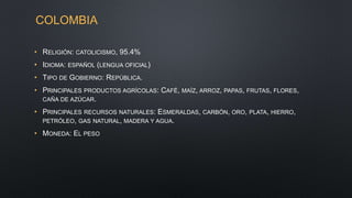 COLOMBIA
• RELIGIÓN: CATOLICISMO, 95.4%
• IDIOMA: ESPAÑOL (LENGUA OFICIAL)
• TIPO DE GOBIERNO: REPÚBLICA.
• PRINCIPALES PRODUCTOS AGRÍCOLAS: CAFÉ, MAÍZ, ARROZ, PAPAS, FRUTAS, FLORES,
CAÑA DE AZÚCAR.
• PRINCIPALES RECURSOS NATURALES: ESMERALDAS, CARBÓN, ORO, PLATA, HIERRO,
PETRÓLEO, GAS NATURAL, MADERA Y AGUA.
• MONEDA: EL PESO
 