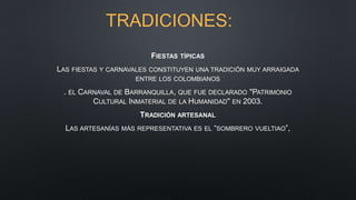 TRADICIONES:
FIESTAS TÍPICAS
LAS FIESTAS Y CARNAVALES CONSTITUYEN UNA TRADICIÓN MUY ARRAIGADA
ENTRE LOS COLOMBIANOS
. EL CARNAVAL DE BARRANQUILLA, QUE FUE DECLARADO "PATRIMONIO
CULTURAL INMATERIAL DE LA HUMANIDAD" EN 2003.
TRADICIÓN ARTESANAL
LAS ARTESANÍAS MÁS REPRESENTATIVA ES EL “SOMBRERO VUELTIAO”,
 