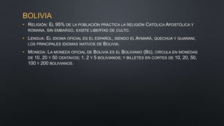 BOLIVIA
• RELIGIÓN: EL 95% DE LA POBLACIÓN PRÁCTICA LA RELIGIÓN CATÓLICA APOSTÓLICA Y
ROMANA, SIN EMBARGO, EXISTE LIBERTAD DE CULTO.
• LENGUA: EL IDIOMA OFICIAL ES EL ESPAÑOL, SIENDO EL AYMARÁ, QUECHUA Y GUARANÍ,
LOS PRINCIPALES IDIOMAS NATIVOS DE BOLIVIA.
• MONEDA: LA MONEDA OFICIAL DE BOLIVIA ES EL BOLIVIANO (BS), CIRCULA EN MONEDAS
DE 10, 20 Y 50 CENTAVOS; 1, 2 Y 5 BOLIVIANOS; Y BILLETES EN CORTES DE 10, 20, 50,
100 Y 200 BOLIVIANOS.
 