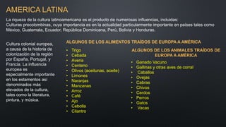 AMERICA LATINA
La riqueza de la cultura latinoamericana es el producto de numerosas influencias, incluidas:
Culturas precolombinas, cuya importancia es en la actualidad particularmente importante en países tales como
México, Guatemala, Ecuador, República Dominicana, Perú, Bolivia y Honduras.
Cultura colonial europea,
a causa de la historia de
colonización de la región
por España, Portugal, y
Francia. La influencia
europea es
especialmente importante
en los estamentos así
denominados más
elevados de la cultura,
tales como la literatura,
pintura, y música.
ALGUNOS DE LOS ALIMENTOS TRAÍDOS DE EUROPA A AMÉRICA
• Trigo
• Cebada
• Avena
• Centeno
• Olivos (aceitunas, aceite)
• Limones
• Naranjas
• Manzanas
• Arroz
• Café
• Ajo
• Cebolla
• Cilantro
ALGUNOS DE LOS ANIMALES TRAÍDOS DE
EUROPA A AMÉRICA
• Ganado Vacuno
• Gallinas y otras aves de corral
• Caballos
• Ovejas
• Cabras
• Chivos
• Cerdos
• Perros
• Gatos
• Vacas
 