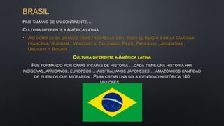 BRASIL
PAÍS TAMAÑO DE UN CONTINENTE…
CULTURA DIFERENTE A AMÉRICA LATINA
• ASÍ COMO ES DE GRANDE TIENE FRONTERAS CON TODO EL MUNDO CON LA GUAYANA
FRANCESA, SURINAM, VENEZUELA, COLOMBIA, PERÚ, PARAGUAY , ARGENTINA ,
URUGUAY Y BOLIVIA
CULTURA DIFERENTE A AMÉRICA LATINA
FUE FORMANDO POR CAPAS Y CAPAS DE HISTORIA …CADA TIENE UNA HISTORIA HAY
INDÍGENAS, AFRICANOS, EUROPEOS …AUSTRALIANOS JAPONESES …AMAZÓNICOS CANTIDAD
DE PUEBLOS QUE MIGRARON ..PARA CREAR UNA SOLA IDENTIDAD HISTÓRICA 140
MILLONES…
 
