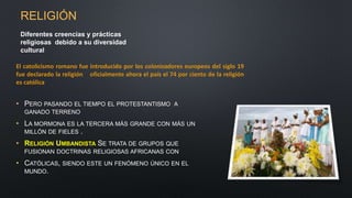 • PERO PASANDO EL TIEMPO EL PROTESTANTISMO A
GANADO TERRENO
• LA MORMONA ES LA TERCERA MÁS GRANDE CON MÁS UN
MILLÓN DE FIELES .
• RELIGIÓN UMBANDISTA SE TRATA DE GRUPOS QUE
FUSIONAN DOCTRINAS RELIGIOSAS AFRICANAS CON
• CATÓLICAS, SIENDO ESTE UN FENÓMENO ÚNICO EN EL
MUNDO.
Diferentes creencias y prácticas
religiosas debido a su diversidad
cultural
El catolicismo romano fue introducido por los colonizadores europeos del siglo 19
fue declarado la religión oficialmente ahora el país el 74 por ciento de la religión
es católica
RELIGIÓN
 
