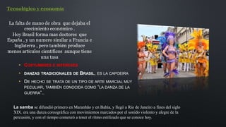 • COSTUMBRES E INTERESES
• DANZAS TRADICIONALES DE BRASIL, ES LA CAPOEIRA
• DE HECHO SE TRATA DE UN TIPO DE ARTE MARCIAL MUY
PECULIAR, TAMBIÉN CONOCIDA COMO “LA DANZA DE LA
GUERRA”..
Tecnológico y economía
La falta de mano de obra que dejaba el
crecimiento económico .
Hoy Brasil forma mas doctores que
España , y un numero similar a Francia e
Inglaterra , pero también produce
menos artículos científicos aunque tiene
una tasa
La samba se difundió primero en Maranhão y en Bahía, y llegó a Rio de Janeiro a fines del siglo
XIX. era una danza coreográfica con movimientos marcados por el sonido violento y alegre de la
percusión, y con el tiempo comenzó a tener el ritmo estilizado que se conoce hoy.
 
