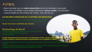 FUTBOL
• SUELE DECIRSE QUE LOS NIÑOS BRASILEÑOS ANTES DE APRENDER CUALQUIER
OTRA COSA, EN PRIMER LUGAR DEBEN APRENDER A BAILAR SAMBA Y EN SEGUNDO
A BAILAR SAMBA EN UNA CANCHA DE FÚTBOL, CON UNA PELOTA.
LOS MEJORES FUTBOLISTAS DE LA HISTORIA SON BRASILEÑOS.
ENTRE OTRAS TANTAS COSAS, BRASIL ES EL PAÍS QUE MÁS
VECES HA SALIDO CAMPEÓN DEL MUNDO.
Prtotocòlogo de Brasil
Durante las conversaciones trate de hablar de forma pausada.
La calma es fundamental para negociar
con los brasileños.
Cuando está delante de otras personas no es demasiado correcto, rascarse, bostezar, hurgarse la nariz o
la oreja o estirarse. Cualquiera de estos comportamientos no es aceptable en público.
El saludo habitual es un apretón de manos, mientras mantiene el contacto visual con la persona a la que
saluda.
no les gusta demasiado que se les considere hispanos y se les hable en español. Su idioma oficial es el
portugués y por lo tanto debe hablar en portugués o en inglés.
 