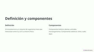 Definición y componentes
Definición
Un ecosistema es un conjunto de organismos vivos que
interactúan entre sí y con su entorno físico.
Componentes
Componentes bióticos: plantas, animales,
microorganismos. Componentes abióticos: clima, suelo,
agua.
 