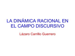 LA DINÁMICA RACIONAL EN EL CAMPO DISCURSIVO Lázaro Carrillo Guerrero 