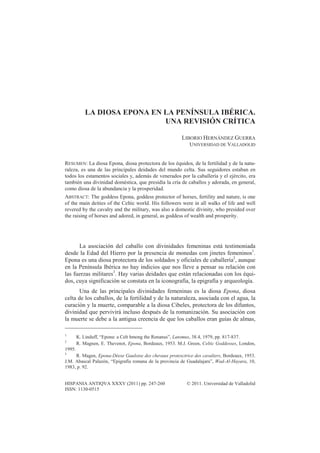 HISPANIA ANTIQVA XXXV (2011) pp. 247-260 © 2011. Universidad de Valladolid
ISSN: 1130-0515
LA DIOSA EPONA EN LA PENÍNSULA IBÉRICA.
UNA REVISIÓN CRÍTICA
LIBORIO HERNÁNDEZ GUERRA
UNIVERSIDAD DE VALLADOLID
RESUMEN: La diosa Epona, diosa protectora de los équidos, de la fertilidad y de la natu-
raleza, es una de las principales deidades del mundo celta. Sus seguidores estaban en
todos los estamentos sociales y, además de venerados por la caballería y el ejército, era
también una divinidad doméstica, que presidía la cría de caballos y adorada, en general,
como diosa de la abundancia y la prosperidad.
ABSTRACT: The goddess Epona, goddess protector of horses, fertility and nature, is one
of the main deities of the Celtic world. His followers were in all walks of life and well
revered by the cavalry and the military, was also a domestic divinity, who presided over
the raising of horses and adored, in general, as goddess of wealth and prosperity.
La asociación del caballo con divinidades femeninas está testimoniada
desde la Edad del Hierro por la presencia de monedas con jinetes femeninos1
.
Epona es una diosa protectora de los soldados y oficiales de caballería2
, aunque
en la Península Ibérica no hay indicios que nos lleve a pensar su relación con
las fuerzas militares3
. Hay varias deidades que están relacionadas con los équi-
dos, cuya significación se constata en la iconografía, la epigrafía y arqueología.
Una de las principales divinidades femeninas es la diosa Epona, diosa
celta de los caballos, de la fertilidad y de la naturaleza, asociada con el agua, la
curación y la muerte, comparable a la diosa Cibeles, protectora de los difuntos,
divinidad que pervivirá incluso después de la romanización. Su asociación con
la muerte se debe a la antigua creencia de que los caballos eran guías de almas,
1
K. Linduff, “Epona: a Celt hmong the Renanus”, Latomus, 38.4, 1979, pp. 817-837.
2
R. Magnen, E. Thevenot, Epona, Bordeaux, 1953. M.J. Green, Celtic Goddesses, London,
1995.
3
R. Magen, Epona-Déese Gauloise des chevaux protexctrice des cavaliers, Bordeaux, 1953.
J.M. Abascal Palazón, “Epigrafía romana de la provincia de Guadalajara”, Wad-Al-Hayara, 10,
1983, p. 92.
 