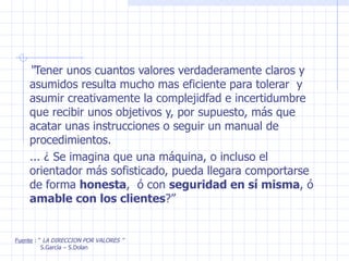“ Tener unos cuantos valores verdaderamente claros y asumidos resulta mucho mas eficiente para tolerar  y asumir creativamente la complejidfad e incertidumbre  que recibir unos objetivos y, por supuesto, más que acatar unas instrucciones o seguir un manual de procedimientos. ... ¿ Se imagina que una máquina, o incluso el orientador más sofisticado, pueda llegara comportarse de forma  honesta ,  ó con  seguridad en sí misma , ó  amable con los clientes ?” Fuente  : “  LA DIRECCION POR VALORES ” S.García – S.Dolan 
