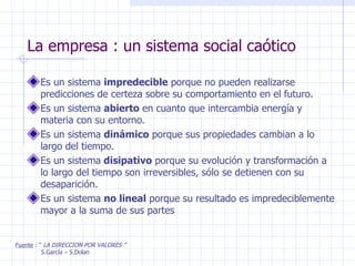 La empresa : un sistema social caótico Es un sistema  impredecible  porque no pueden realizarse predicciones de certeza sobre su comportamiento en el futuro.  Es un sistema  abierto  en cuanto que intercambia energía y materia con su entorno. Es un sistema  dinámico  porque sus propiedades cambian a lo largo del tiempo. Es un sistema  disipativo  porque su evolución y transformación a lo largo del tiempo son irreversibles, sólo se detienen con su desaparición. Es un sistema  no lineal  porque su resultado es impredeciblemente mayor a la suma de sus partes Fuente  : “  LA DIRECCION POR VALORES ” S.García – S.Dolan 