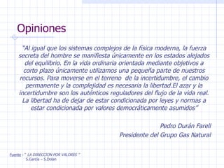Opiniones “ Al igual que los sistemas complejos de la física moderna, la fuerza secreta del hombre se manifiesta únicamente en los estados alejados del equilibrio. En la vida ordinaria orientada mediante objetivos a corto plazo únicamente utilizamos una pequeña parte de nuestros recursos. Para moverse en el terreno  de la incertidumbre, el cambio permanente y la complejidad es necesaria la libertad.El azar y la incertidumbre son los auténticos reguladores del flujo de la vida real. La libertad ha de dejar de estar condicionada por leyes y normas a estar condicionada por valores democráticamente asumidos” Pedro Durán Farell Presidente del Grupo Gas Natural Fuente  : “  LA DIRECCION POR VALORES ” S.García – S.Dolan 