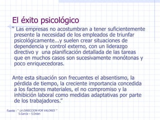 El éxito psicológico “  Las empresas no acostumbran a tener suficientemente presente la necesidad de los empleados de triunfar psicológicamente...y suelen crear situaciones de dependencia y control externo, con un liderazgo directivo y  una planificación detallada de las tareas que en muchos casos son sucesivamente monótonas y poco enriquecedoras. Ante esta situación son frecuentes el absentismo, la pérdida de tiempo, la creciente importancia concedida a los factores materiales, el no compromiso y la inhibición laboral como medidas adaptativas por parte de los trabajadores.” Fuente  : “  LA DIRECCION POR VALORES ” S.García – S.Dolan 