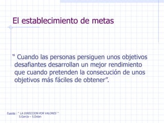 El establecimiento de metas “  Cuando las personas persiguen unos objetivos desafiantes desarrollan un mejor rendimiento que cuando pretenden la consecución de unos objetivos más fáciles de obtener”. Fuente  : “  LA DIRECCION POR VALORES ” S.García – S.Dolan 