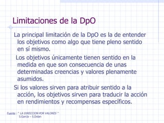 Limitaciones de la DpO La principal limitación de la DpO es la de entender los objetivos como algo que tiene pleno sentido en sí mismo. Los objetivos únicamente tienen sentido en la medida en que son consecuencia de unas determinadas creencias y valores plenamente asumidos. Si los valores sirven para atribuir sentido a la acción, los objetivos sirven para traducir la acción en rendimientos y recompensas específicos. Fuente  : “  LA DIRECCION POR VALORES ” S.García – S.Dolan 