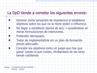 La DpO tiende a cometer los siguientes errores: Generar cierta sensación de impotencia al establecer objetivos sobre los que no se tiene poder o influencia. No llegar a establecer planes de acci´n quedándose en meras formulaciones de intenciones. Pretender demasiado. Tratar de implementa5rla sin un plan de formación previo adecuado. Concebir los objetivos como un juego que hay que ganar cueste lo que cueste, olvidandose de las otras tareas cotidianas. Fuente  : “  LA DIRECCION POR VALORES ” S.García – S.Dolan 