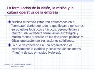 La formulación de la visión, la misión y la cultura operativa de la empresa Muchos directivos están tan enfrascados en el “combate” diario que todo lo que llegan a pensar es en objetivos logísticos y tácticos, perono llegan a realizar una verdadera formulación estratégica y mucho menos a pensar en las decisiones políticas y éticas que sustentan sus acciones cotidianas. Lo que da coherencia a una organización es precisamente la claridad y consenso de sus metas (fines) y de sus principios (valores). Fuente  : “  LA DIRECCION POR VALORES ” S.García – S.Dolan 