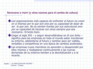 Renovarse o morir (y otras razones para el cambio de cultura) Las organizaciones más capaces de enfrentar el futuro no creen en sí mismas por lo que son sino por su capacidad de dejar de ser  lo que son. No se sienten fuertes por sus estructuras sino por su capacidad de hacerse con otras siempre que sea necesario.-  Ernesto Gore. Llegar al siglo XXI – y seguir desarrollándose en él con éxito – significa para las empresas en todo el mundo saber monitorear su entorno, adelantarse al futuro y cambiar para ser viables, rentables y competitivas en una época de cambios acelerados. Las empresas cuyos miembros no aprenden a  desaprender  por ellos mismos y readaptarse continuamente a las nuevas demandas de su entorno tienden a la desvitalización y a la muerte. Fuente  : “  LA DIRECCION POR VALORES ” S.García – S.Dolan 