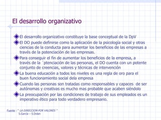 El desarrollo organizativo El desarrollo organizativo constituye la base conceptual de la DpV El DO puede definirse como la aplicación de la psicología social y otras ciencias de la conducta para aumentar los beneficios de las empresas a través de la potenciación de las empresas. Para conseguir el fin de aumentar los beneficios de la empresa, a través de la ´ptenciación de las personas, el DO cuenta con un potente conjunto de creencias, valores y técnicas de intervención La buena educación a todos los niveles es una regla de oro para el buen funcionamiento social dela empresa Cuando las personas son tratadas como responsables y capaces  de ser autónomas y creativas es mucho mas probable que acaben siéndolo La preocupación por las condiciones de trabajo de sus empleados es un imperativo ético para todo verdadero empresario. Fuente  : “  LA DIRECCION POR VALORES ” S.García – S.Dolan 