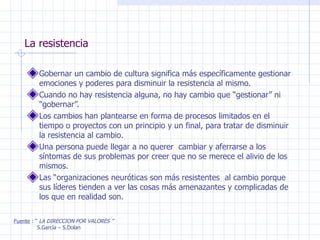 La resistencia Gobernar un cambio de cultura significa más específicamente gestionar emociones y poderes para disminuir la resistencia al mismo. Cuando no hay resistencia alguna, no hay cambio que “gestionar” ni “gobernar”. Los cambios han plantearse en forma de procesos limitados en el tiempo o proyectos con un principio y un final, para tratar de disminuir la resistencia al cambio. Una persona puede llegar a no querer  cambiar y aferrarse a los síntomas de sus problemas por creer que no se merece el alivio de los mismos. Las “organizaciones neuróticas son más resistentes  al cambio porque sus líderes tienden a ver las cosas más amenazantes y complicadas de los que en realidad son. Fuente  : “  LA DIRECCION POR VALORES ” S.García – S.Dolan 