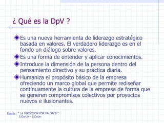 ¿ Qué es la DpV ? Es una nueva herramienta de liderazgo estratégico basada en valores. El verdadero liderazgo es en el fondo un diálogo sobre valores. Es una forma de entender y aplicar conocimientos. Introduce la dimensión de la persona dentro del pensamiento directivo y su práctica diaria. Humaniza el propósito básico de la empresa ofreciendo un marco global que permite rediseñar continuamente la cultura de la empresa de forma que se generen compromisos colectivos por proyectos nuevos e ilusionantes. Fuente  : “  LA DIRECCION POR VALORES ” S.García – S.Dolan 