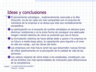 Ideas y conclusiones El pensamiento estratégico , tradicionalmente reservado a la Alta Dirección, ha de ser cada vez más compartido con el conjunto de miembros de la empresa si se desea que ésta sea verdaderamente competitiva. La participación en el proyecto de cambio estratégico es decisiva para disminuir resistencias y es la única forma de conseguir una adecuada imagen mental colectiva de cómo se pretende que sea el futuro. La formulación colectiva de hacia dónde debe y quiere ir la empresa en un futuro a medio-largo plazo, la capacitación para lograrlo y el creer en ella con coraje , son las claves del éxito. Las empresas con más futuro serán las que desarrollen nuevas formas de influir positivamente en la percepción de la calidad de vida de las personas. Los valores respecto de cómo tratar a los empleados, constituyen uno de los ámbitos con más oportunidades de innovación para diferenciarse de la competencia Fuente  : “  LA DIRECCION POR VALORES ” S.García – S.Dolan 