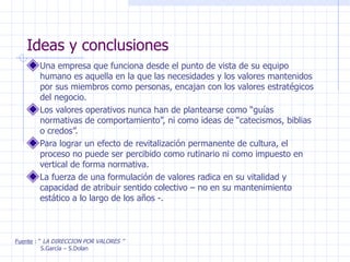 Ideas y conclusiones Una empresa que funciona desde el punto de vista de su equipo humano es aquella en la que las necesidades y los valores mantenidos por sus miembros como personas, encajan con los valores estratégicos del negocio. Los valores operativos nunca han de plantearse como “guías normativas de comportamiento”, ni como ideas de “catecismos, biblias o credos”. Para lograr un efecto de revitalización permanente de cultura, el proceso no puede ser percibido como rutinario ni como impuesto en vertical de forma normativa. La fuerza de una formulación de valores radica en su vitalidad y capacidad de atribuir sentido colectivo – no en su mantenimiento estático a lo largo de los años -.  Fuente  : “  LA DIRECCION POR VALORES ” S.García – S.Dolan 