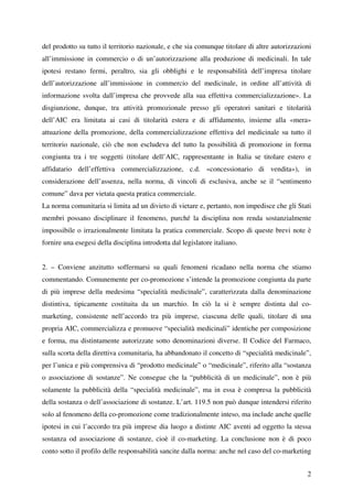 del prodotto su tutto il territorio nazionale, e che sia comunque titolare di altre autorizzazioni
all’immissione in commercio o di un’autorizzazione alla produzione di medicinali. In tale
ipotesi restano fermi, peraltro, sia gli obblighi e le responsabilità dell’impresa titolare
dell’autorizzazione all’immissione in commercio del medicinale, in ordine all’attività di
informazione svolta dall’impresa che provvede alla sua effettiva commercializzazione». La
disgiunzione, dunque, tra attività promozionale presso gli operatori sanitari e titolarità
dell’AIC era limitata ai casi di titolarità estera e di affidamento, insieme alla «mera»
attuazione della promozione, della commercializzazione effettiva del medicinale su tutto il
territorio nazionale, ciò che non escludeva del tutto la possibilità di promozione in forma
congiunta tra i tre soggetti (titolare dell’AIC, rappresentante in Italia se titolare estero e
affidatario dell’effettiva commercializzazione, c.d. «concessionario di vendita»), in
considerazione dell’assenza, nella norma, di vincoli di esclusiva, anche se il “sentimento
comune” dava per vietata questa pratica commerciale.
La norma comunitaria si limita ad un divieto di vietare e, pertanto, non impedisce che gli Stati
membri possano disciplinare il fenomeno, purché la disciplina non renda sostanzialmente
impossibile o irrazionalmente limitata la pratica commerciale. Scopo di queste brevi note è
fornire una esegesi della disciplina introdotta dal legislatore italiano.


2. – Conviene anzitutto soffermarsi su quali fenomeni ricadano nella norma che stiamo
commentando. Comunemente per co-promozione s’intende la promozione congiunta da parte
di più imprese della medesima “specialità medicinale”, caratterizzata dalla denominazione
distintiva, tipicamente costituita da un marchio. In ciò la si è sempre distinta dal co-
marketing, consistente nell’accordo tra più imprese, ciascuna delle quali, titolare di una
propria AIC, commercializza e promuove “specialità medicinali” identiche per composizione
e forma, ma distintamente autorizzate sotto denominazioni diverse. Il Codice del Farmaco,
sulla scorta della direttiva comunitaria, ha abbandonato il concetto di “specialità medicinale”,
per l’unica e più comprensiva di “prodotto medicinale” o “medicinale”, riferito alla “sostanza
o associazione di sostanze”. Ne consegue che la “pubblicità di un medicinale”, non è più
solamente la pubblicità della “specialità medicinale”, ma in essa è compresa la pubblicità
della sostanza o dell’associazione di sostanze. L’art. 119.5 non può dunque intendersi riferito
solo al fenomeno della co-promozione come tradizionalmente inteso, ma include anche quelle
ipotesi in cui l’accordo tra più imprese dia luogo a distinte AIC aventi ad oggetto la stessa
sostanza od associazione di sostanze, cioè il co-marketing. La conclusione non è di poco
conto sotto il profilo delle responsabilità sancite dalla norma: anche nel caso del co-marketing


                                                                                                2
 