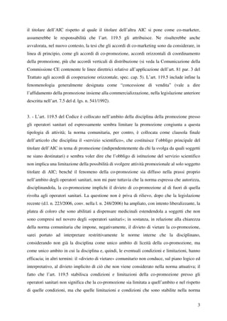 il titolare dell’AIC rispetto al quale il titolare dell’altra AIC si pone come co-marketer,
assumerebbe le responsabilità che l’art. 119.5 gli attribuisce. Ne risulterebbe anche
avvalorata, nel nuovo contesto, la tesi che gli accordi di co-marketing sono da considerare, in
linea di principio, come gli accordi di co-promozione, accordi orizzontali di coordinamento
della promozione, più che accordi verticali di distribuzione (si veda la Comunicazione della
Commissione CE contenente le linee direttrici relative all’applicazione dell’art. 81 par. 3 del
Trattato agli accordi di cooperazione orizzontale, spec. cap. 5). L’art. 119.5 include infine la
fenomenologia generalmente designata come “concessione di vendita” (vale a dire
l’affidamento della promozione insieme alla commercializzazione, nella legislazione anteriore
descritta nell’art. 7.5 del d. lgs. n. 541/1992).


3. - L’art. 119.5 del Codice è collocato nell’ambito della disciplina della promozione presso
gli operatori sanitari ed espressamente sembra limitare la promozione congiunta a questa
tipologia di attività; la norma comunitaria, per contro, è collocata come clausola finale
dell’articolo che disciplina il «servizio scientifico», che costituisce l’obbligo principale del
titolare dell’AIC in tema di promozione (indipendentemente da chi la svolga da quali soggetti
ne siano destinatari) e sembra voler dire che l’obbligo di istituzione del servizio scientifico
non implica una limitazione della possibilità di svolgere attività promozionale al solo soggetto
titolare di AIC; benché il fenomeno della co-promozione sia diffuso nella prassi proprio
nell’ambito degli operatori sanitari, non mi pare tuttavia che la norma espressa che autorizza,
disciplinandola, la co-promozione implichi il divieto di co-promozione al di fuori di quella
rivolta agli operatori sanitari. La questione non è priva di rilievo, dopo che la legislazione
recente (d.l. n. 223/2006, conv. nella l. n. 248/2006) ha ampliato, con intento liberalizzante, la
platea di coloro che sono abilitati a dispensare medicinali estendendola a soggetti che non
sono compresi nel novero degli «operatori sanitari»; in sostanza, in relazione alla chiarezza
della norma comunitaria che impone, negativamente, il divieto di vietare la co-promozione,
sarei portato ad interpretare restrittivamente le norme interne che la disciplinano,
considerando non già la disciplina come unico ambito di liceità della co-promozione, ma
come unico ambito in cui la disciplina e, quindi, le eventuali condizioni e limitazioni, hanno
efficacia; in altri termini: il «divieto di vietare» comunitario non conduce, sul piano logico ed
interpretativo, al divieto implicito di ciò che non viene considerato nella norma attuativa; il
fatto che l’art. 119.5 stabilisca condizioni e limitazioni della co-promozione presso gli
operatori sanitari non significa che la co-promozione sia limitata a quell’ambito e nel rispetto
di quelle condizioni, ma che quelle limitazioni e condizioni che sono stabilite nella norma


                                                                                                3
 