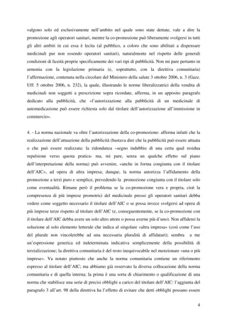 valgono solo ed esclusivamente nell’ambito nel quale sono state dettate, vale a dire la
promozione agli operatori sanitari, mentre la co-promozione può liberamente svolgersi in tutti
gli altri ambiti in cui essa è lecita (al pubblico, a coloro che sono abilitati a dispensare
medicinali pur non essendo operatori sanitari), naturalmente nel rispetto delle generali
condizioni di liceità proprie specificamente dei vari tipi di pubblicità. Non mi pare pertanto in
armonia con la legislazione primaria (e, soprattutto, con la direttiva comunitaria)
l’affermazione, contenuta nella circolare del Ministero della salute 3 ottobre 2006, n. 3 (Gazz.
Uff. 5 ottobre 2006, n. 232), la quale, illustrando le norme liberalizzatrici della vendita di
medicinali non soggetti a prescrizione sopra ricordate, afferma, in un apposito paragrafo
dedicato alla pubblicità, che «l’autorizzazione alla pubblicità di un medicinale di
automedicazione può essere richiesta solo dal titolare dell’autorizzazione all’immissione in
commercio».


4. - La norma nazionale va oltre l’autorizzazione della co-promozione: afferma infatti che la
realizzazione dell’attuazione della pubblicità (bastava dire che la pubblicità può essere attuata
o che può essere realizzata: la ridondanza –segno indubbio di una certa qual residua
repulsione verso questa pratica- ma, mi pare, senza un qualche effetto sul piano
dell’interpretazione della norma) può avvenire, «anche in forma congiunta con il titolare
dell’AIC», ad opera di altra impresa; dunque, la norma autorizza l’affidamento della
promozione a terzi puro e semplice, prevedendo la promozione congiunta con il titolare solo
come eventualità. Rimane però il problema se la co-promozione vera e propria, cioè la
compresenza di più imprese promotrici del medicinale presso gli operatori sanitari debba
vedere come soggetto necessario il titolare dell’AIC o se possa invece svolgersi ad opera di
più imprese terze rispetto al titolare dell’AIC (e, conseguentemente, se la co-promozione con
il titolare dell’AIC debba avere un solo altro attore o possa averne più d’uno). Non affiderei la
soluzione al solo elemento letterale che indica al singolare «altra impresa» (così come l’uso
del plurale non vincolerebbe ad una necessaria pluralità di affidatari); sembra            a me
un’espressione generica ed indeterminata indicativa semplicemente della possibilità di
terzializzazione; la direttiva comunitaria è del resto inequivocabile nel menzionare «una o più
imprese». Va notato piuttosto che anche la norma comunitaria contiene un riferimento
espresso al titolare dell’AIC; ma abbiamo già osservato la diversa collocazione della norma
comunitaria e di quella interna; la prima è una sorta di chiarimento o qualificazione di una
norma che stabilisce una serie di precisi obblighi a carico del titolare dell’AIC: l’aggiunta del
paragrafo 3 all’art. 98 della direttiva ha l’effetto di evitare che detti obblighi possano essere


                                                                                               4
 