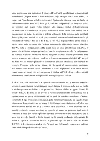 intesi anche come una limitazione al titolare dell’AIC della possibilità di svolgere attività
promozionale (proprio perché il solo destinatario degli obblighi sanciti dalla norma), di
vietare cioè l’introduzione nella legislazione degli Stati membri di norme come quella che era
contenuta nel comma 4 dell’art. 7 del d. lgs. n. 541/1992, «la pubblicità dei medicinali presso
gli operatori può essere svolta soltanto dalle imprese titolari dell’autorizzazione
all’immissione in commercio e, se queste risiedano all’estero, anche dalle imprese che le
rappresentano in Italia»; la seconda si colloca nell’ambito della disciplina della pubblicità
diretta agli operatori sanitari, ma non è più preceduta da una norma limitativa come quella già
contenuta nel comma 4 dell’art. 7 del d. lgs. n. 541/1992; mi pare pertanto che la chiave di
lettura risieda nella esclusione che l’attività promozionale debba essere limitata al titolare
dell’AIC e che la «congiunzione» debba essere intesa nel senso che il titolare dell’AIC è, in
quanto tale, abilitato a svolgere promozione, ma che, congiuntamente a lui (la svolga oppure
no in modo effettivo), anche altri possano svolgerla; la prassi diffusa specialmente nelle
imprese a struttura internazionale complessa vede molto spesso come titolari di AIC soggetti
del tutto privi di strutture produttive e commerciali (funzioni affidate ad altre imprese del
gruppo); l’assenza, nella norma attuale, di riferimenti al «rappresentante nazionale»
dell’impresa estera titolare di AIC renderebbe in pratica impossibile, se la norma dovesse
essere intesa nel senso che necessariamente il titolare dell’AIC debba svolgere attività
promozionale, l’esplicazione della pubblicità presso gli operatori sanitari.


5. - L’accordo con il titolare dell’AIC è previsto come necessario; anzi occorre uno «specifico
accordo»; occorre dunque che vi sia questa manifestazione di consenso e che essa sia rivolta
in modo espresso al medicinale la cui promozione s’intende affidare a soggetto diverso dal
titolare dell’AIC. Si tratta di un accordo a valenza esclusivamente pubblicistica; esso è
rappresentativo di quella «designazione» di cui parla la direttiva comunitaria. L’accordo
sostanziale, di tipo privatistico commerciale, potrà ben intercorrere anche tra soggetti diversi
(tipicamente il co-promotore da un lato ed il distributore-commercializzatore dall’altro, non
necessariamente titolare dell’AIC) a seconda delle circostanze. Si deve escludere che le
autorità regolatorie possano esercitare un controllo di merito sul contenuto degli accordi
sottostanti e, ancor più, che esse possano esercitare un controllo di tipo autorizzativo, che la
legge non prevede. Benché si debba ritenere che le autorità regolatorie, nell’esercizio dei
poteri di vigilanza, possano richiedere l’acquisizione agli atti dell’accordo del titolare
dell’AIC, si deve tuttavia escludere che l’acquisizione dell’accordo possa essere richiesta
come condizione per l’esercizio dell’attività.


                                                                                              5
 