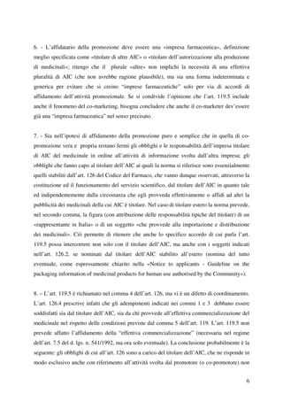 6. - L’affidatario della promozione deve essere una «impresa farmaceutica», definizione
meglio specificata come «titolare di altre AIC» o «titolare dell’autorizzazione alla produzione
di medicinali»; ritengo che il plurale «altre» non implichi la necessità di una effettiva
pluralità di AIC (che non avrebbe ragione plausibile), ma sia una forma indeterminata e
generica per evitare che si creino “imprese farmaceutiche” solo per via di accordi di
affidamento dell’attività promozionale. Se si condivide l’opinione che l’art. 119.5 include
anche il fenomeno del co-marketing, bisogna concludere che anche il co-marketer dev’essere
già una “impresa farmaceutica” nel senso precisato.


7. - Sia nell’ipotesi di affidamento della promozione puro e semplice che in quella di co-
promozione vera e propria restano fermi gli obblighi e le responsabilità dell’impresa titolare
di AIC del medicinale in ordine all’attività di informazione svolta dall’altra impresa; gli
obblighi che fanno capo al titolare dell’AIC ai quali la norma si riferisce sono essenzialmente
quelli stabiliti dall’art. 126 del Codice del Farmaco, che vanno dunque osservati, attraverso la
costituzione ed il funzionamento del servizio scientifico, dal titolare dell’AIC in quanto tale
ed indipendentemente dalla circostanza che egli provveda effettivamente o affidi ad altri la
pubblicità dei medicinali della cui AIC è titolare. Nel caso di titolare estero la norma prevede,
nel secondo comma, la figura (con attribuzione delle responsabilità tipiche del titolare) di un
«rappresentante in Italia» o di un soggetto «che provvede alla importazione e distribuzione
dei medicinali». Ciò permette di ritenere che anche lo specifico accordo di cui parla l’art.
119.5 possa intercorrere non solo con il titolare dell’AIC, ma anche con i soggetti indicati
nell’art. 126.2, se nominati dal titolare dell’AIC stabilito all’estero (nomina del tutto
eventuale, come espressamente chiarito nella «Notice to applicants - Guideline on the
packaging information of medicinal products for human use authorised by the Community»).


8. – L’art. 119.5 è richiamato nel comma 4 dell’art. 126, ma vi è un difetto di coordinamento.
L’art. 126.4 prescrive infatti che gli adempimenti indicati nei commi 1 e 3 debbano essere
soddisfatti sia dal titolare dell’AIC, sia da chi provvede all’effettiva commercializzazione del
medicinale nel rispetto delle condizioni previste dal comma 5 dell’art. 119. L’art. 119.5 non
prevede affatto l’affidamento della “effettiva commercializzazione” (necessaria nel regime
dell’art. 7.5 del d. lgs. n. 541/1992, ma ora solo eventuale). La conclusione probabilmente è la
seguente: gli obblighi di cui all’art. 126 sono a carico del titolare dell’AIC, che ne risponde in
modo esclusivo anche con riferimento all’attività svolta dal promotore (o co-promotore) non


                                                                                                6
 