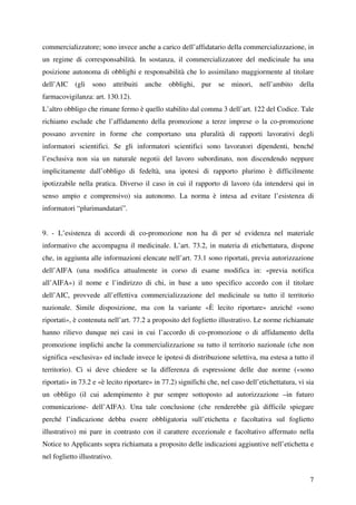 commercializzatore; sono invece anche a carico dell’affidatario della commercializzazione, in
un regime di corresponsabilità. In sostanza, il commercializzatore del medicinale ha una
posizione autonoma di obblighi e responsabilità che lo assimilano maggiormente al titolare
dell’AIC (gli sono attribuiti anche obblighi, pur se minori, nell’ambito della
farmacovigilanza: art. 130.12).
L’altro obbligo che rimane fermo è quello stabilito dal comma 3 dell’art. 122 del Codice. Tale
richiamo esclude che l’affidamento della promozione a terze imprese o la co-promozione
possano avvenire in forme che comportano una pluralità di rapporti lavorativi degli
informatori scientifici. Se gli informatori scientifici sono lavoratori dipendenti, benché
l’esclusiva non sia un naturale negotii del lavoro subordinato, non discendendo neppure
implicitamente dall’obbligo di fedeltà, una ipotesi di rapporto plurimo è difficilmente
ipotizzabile nella pratica. Diverso il caso in cui il rapporto di lavoro (da intendersi qui in
senso ampio e comprensivo) sia autonomo. La norma è intesa ad evitare l’esistenza di
informatori “plurimandatari”.


9. - L’esistenza di accordi di co-promozione non ha di per sé evidenza nel materiale
informativo che accompagna il medicinale. L’art. 73.2, in materia di etichettatura, dispone
che, in aggiunta alle informazioni elencate nell’art. 73.1 sono riportati, previa autorizzazione
dell’AIFA (una modifica attualmente in corso di esame modifica in: «previa notifica
all’AIFA») il nome e l’indirizzo di chi, in base a uno specifico accordo con il titolare
dell’AIC, provvede all’effettiva commercializzazione del medicinale su tutto il territorio
nazionale. Simile disposizione, ma con la variante «È lecito riportare» anziché «sono
riportati», è contenuta nell’art. 77.2 a proposito del foglietto illustrativo. Le norme richiamate
hanno rilievo dunque nei casi in cui l’accordo di co-promozione o di affidamento della
promozione implichi anche la commercializzazione su tutto il territorio nazionale (che non
significa «esclusiva» ed include invece le ipotesi di distribuzione selettiva, ma estesa a tutto il
territorio). Ci si deve chiedere se la differenza di espressione delle due norme («sono
riportati» in 73.2 e «è lecito riportare» in 77.2) significhi che, nel caso dell’etichettatura, vi sia
un obbligo (il cui adempimento è pur sempre sottoposto ad autorizzazione –in futuro
comunicazione- dell’AIFA). Una tale conclusione (che renderebbe già difficile spiegare
perché l’indicazione debba essere obbligatoria sull’etichetta e facoltativa sul foglietto
illustrativo) mi pare in contrasto con il carattere eccezionale e facoltativo affermato nella
Notice to Applicants sopra richiamata a proposito delle indicazioni aggiuntive nell’etichetta e
nel foglietto illustrativo.


                                                                                                    7
 