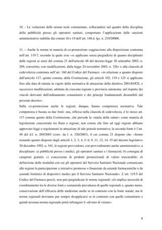 10. - Le violazioni delle norme testé commentate, collocandosi nel quadro della disciplina
della pubblicità presso gli operatori sanitari, comportano l’applicazione delle sanzioni
amministrative stabilite dai commi 18 e 19 dell’art. 148 d. lgs. n. 219/20006.


11. – Anche le norme in materia di co-promozione soggiacciono alla disposizione contenuta
nell’art. 119.7, secondo la quale esse «si applicano senza pregiudizio di quanto disciplinato
dalle regioni ai sensi del comma 21 dell'articolo 48 del decreto-legge 30 settembre 2003, n.
269, convertito, con modificazioni, dalla legge 24 novembre 2003, n. 326» e alla clausola di
cedevolezza contenuta nell’art. 160 del Codice del Farmaco: «in relazione a quanto disposto
dall'articolo 117, quinto comma, della Costituzione, gli articoli 102, 119 e 125 si applicano
fino alla data di entrata in vigore della normativa di attuazione della direttiva 2001/83/CE, e
successive modificazioni, adottata da ciascuna regione e provincia autonoma, nel rispetto dei
vincoli derivanti dall'ordinamento comunitario e dei principi fondamentali desumibili dal
presente decreto».
Sulla co-promozione anche le regioni, dunque, hanno competenza normativa. Tale
competenza è basata su due fonti: una, riflessa nella clausola di cedevolezza, è lo stesso art.
117 comma quinto della Costituzione, che prevede la «tutela della salute» come materia di
legislazione concorrente tra Stato e regioni; non consta che fino ad oggi regioni abbiano
approvato leggi o regolamenti in attuazione di tale potestà normativa; la seconda fonte è l’art.
48 del d.l. n. 269/2003 (conv. da l. n. 326/2003), il cui comma 21 dispone che: «fermo
restando quanto disposto dagli articoli 1, 2, 3, 4, 5, 6, 9, 11, 12, 14, 15 del decreto legislativo
30 dicembre 1992, n. 541, le regioni provvedono, con provvedimento anche amministrativo, a
disciplinare: a) pubblicità presso i medici, gli operatori sanitari e i farmacisti; b) consegna di
campioni gratuiti; c) concessione di prodotti promozionali di valore trascurabile; d)
definizione delle modalità con cui gli operatori del Servizio Sanitario Nazionale comunicano
alle regioni la partecipazione a iniziative promosse o finanziate da aziende farmaceutiche e da
aziende fornitrici di dispositivi medici per il Servizio Sanitario Nazionale». L’art. 119.5 del
Codice del Farmaco perciò, non può pregiudicare le norme regionali: ciò implica necessità di
coordinamento tra le diverse fonti e sostanziale prevalenza di quelle regionali o, quanto meno,
conservazione dell’efficacia delle medesime anche se in contrasto con la fonte statale; ma le
norme regionali dovranno pur sempre disapplicarsi se in contrasto con quelle comunitarie e
quindi nessuna norma regionale potrà infrangere il «divieto di vietare».



                                                                                                 8
 