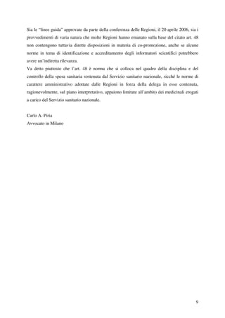 Sia le “linee guida” approvate da parte della conferenza delle Regioni, il 20 aprile 2006, sia i
provvedimenti di varia natura che molte Regioni hanno emanato sulla base del citato art. 48
non contengono tuttavia dirette disposizioni in materia di co-promozione, anche se alcune
norme in tema di identificazione e accreditamento degli informatori scientifici potrebbero
avere un’indiretta rilevanza.
Va detto piuttosto che l’art. 48 è norma che si colloca nel quadro della disciplina e del
controllo della spesa sanitaria sostenuta dal Servizio sanitario nazionale, sicché le norme di
carattere amministrativo adottate dalle Regioni in forza della delega in esso contenuta,
ragionevolmente, sul piano interpretativo, appaiono limitate all’ambito dei medicinali erogati
a carico del Servizio sanitario nazionale.


Carlo A. Piria
Avvocato in Milano




                                                                                              9
 